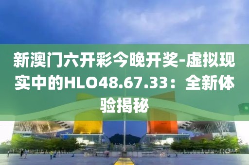 新澳門六開彩今晚開獎(jiǎng)-虛擬現(xiàn)實(shí)中的HLO48.67.33：全新體驗(yàn)揭秘