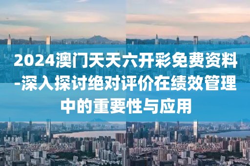 2024澳門天天六開彩免費(fèi)資料-深入探討絕對評價(jià)在績效管理中的重要性與應(yīng)用