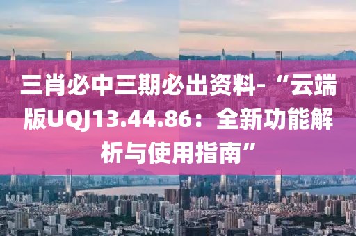 三肖必中三期必出資料-“云端版UQJ13.44.86：全新功能解析與使用指南”