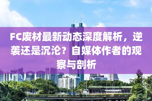 FC廢材最新動態(tài)深度解析，逆襲還是沉淪？自媒體作者的觀察與剖析