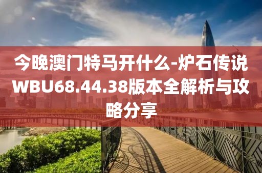 今晚澳門特馬開什么-爐石傳說WBU68.44.38版本全解析與攻略分享