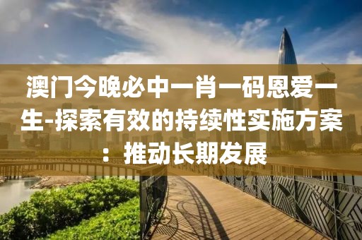 澳門今晚必中一肖一碼恩愛一生-探索有效的持續(xù)性實施方案：推動長期發(fā)展