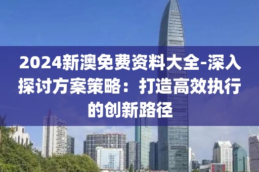 2024新澳免費(fèi)資料大全-深入探討方案策略：打造高效執(zhí)行的創(chuàng)新路徑