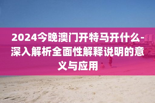 2024今晚澳門開特馬開什么-深入解析全面性解釋說明的意義與應(yīng)用