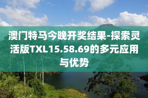 澳門特馬今晚開(kāi)獎(jiǎng)結(jié)果-探索靈活版TXL15.58.69的多元應(yīng)用與優(yōu)勢(shì)