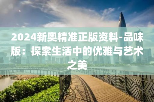 2024新奧精準(zhǔn)正版資料-品味版：探索生活中的優(yōu)雅與藝術(shù)之美