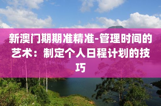 新澳門期期準精準-管理時間的藝術：制定個人日程計劃的技巧