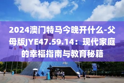 2024澳門特馬今晚開什么-父母版JYE47.59.14：現(xiàn)代家庭的幸福指南與教育秘籍