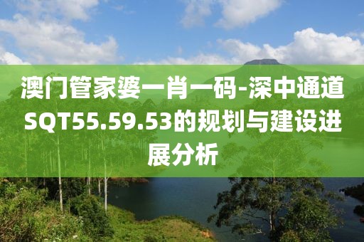 澳門管家婆一肖一碼-深中通道SQT55.59.53的規(guī)劃與建設進展分析