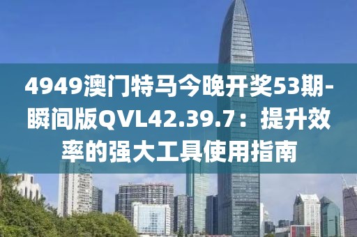 4949澳門特馬今晚開獎53期-瞬間版QVL42.39.7：提升效率的強大工具使用指南