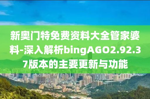 新奧門特免費(fèi)資料大全管家婆料-深入解析bingAGO2.92.37版本的主要更新與功能