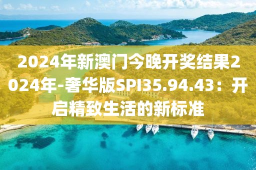 2024年新澳門今晚開獎(jiǎng)結(jié)果2024年-奢華版SPI35.94.43：開啟精致生活的新標(biāo)準(zhǔn)