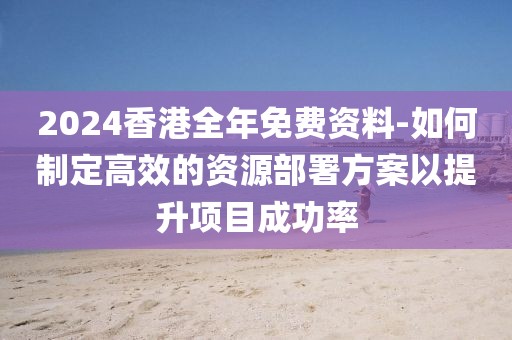 2024香港全年免費資料-如何制定高效的資源部署方案以提升項目成功率