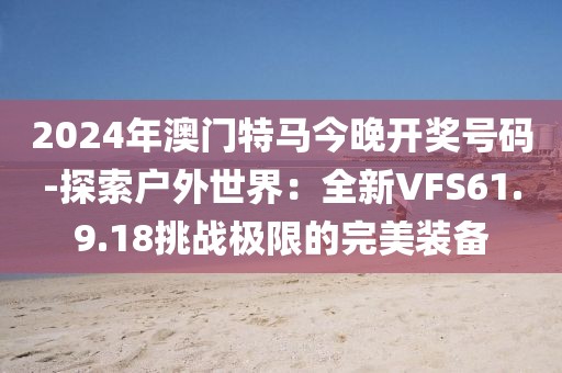 2024年澳門特馬今晚開獎號碼-探索戶外世界：全新VFS61.9.18挑戰(zhàn)極限的完美裝備