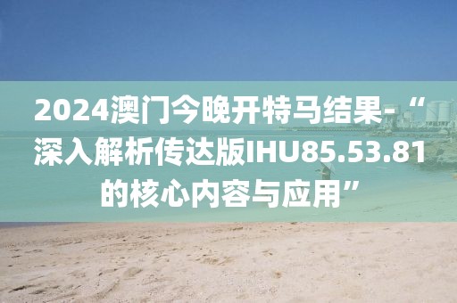 2024澳門今晚開特馬結(jié)果-“深入解析傳達(dá)版IHU85.53.81的核心內(nèi)容與應(yīng)用”