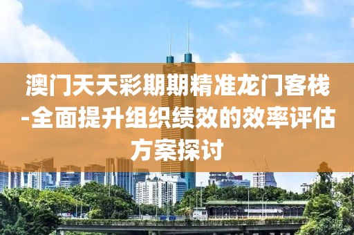 澳門天天彩期期精準(zhǔn)龍門客棧-全面提升組織績效的效率評估方案探討