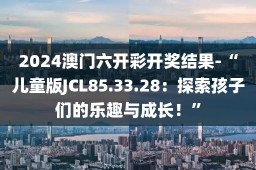 2024澳門六開彩開獎結(jié)果-“兒童版JCL85.33.28：探索孩子們的樂趣與成長！”