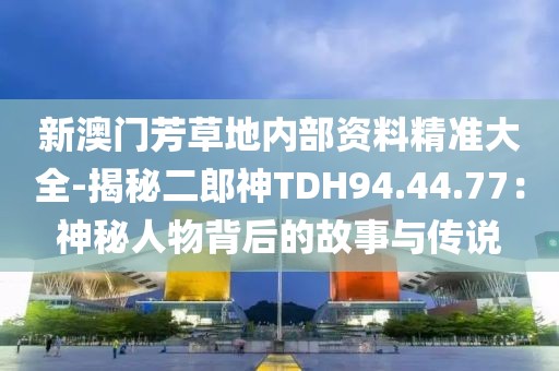 新澳門芳草地內(nèi)部資料精準(zhǔn)大全-揭秘二郎神TDH94.44.77：神秘人物背后的故事與傳說