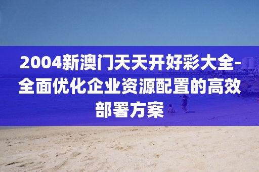 2004新澳門天天開好彩大全-全面優(yōu)化企業(yè)資源配置的高效部署方案