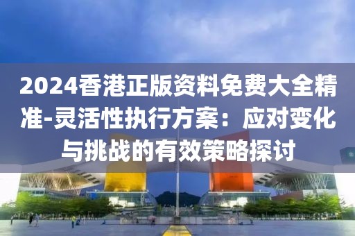 2024香港正版資料免費大全精準-靈活性執(zhí)行方案：應對變化與挑戰(zhàn)的有效策略探討