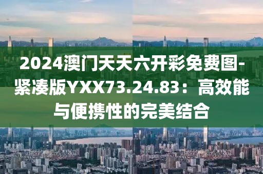 2024澳門天天六開彩免費圖-緊湊版YXX73.24.83：高效能與便攜性的完美結合