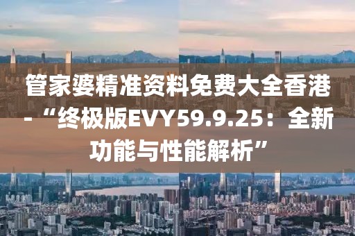 管家婆精準資料免費大全香港-“終極版EVY59.9.25：全新功能與性能解析”