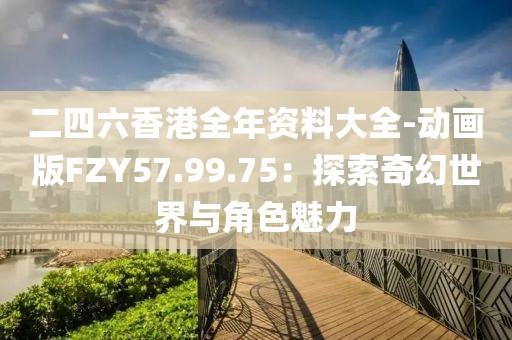 二四六香港全年資料大全-動畫版FZY57.99.75：探索奇幻世界與角色魅力