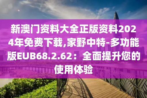 新澳門資料大全正版資料2024年免費下載,家野中特-多功能版EUB68.2.62：全面提升您的使用體驗