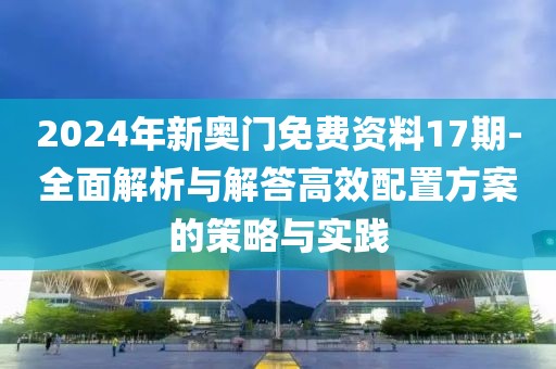 2024年新奧門免費資料17期-全面解析與解答高效配置方案的策略與實踐