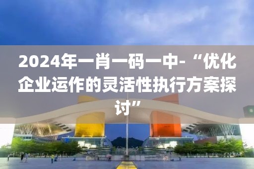 2024年一肖一碼一中-“優(yōu)化企業(yè)運(yùn)作的靈活性執(zhí)行方案探討”