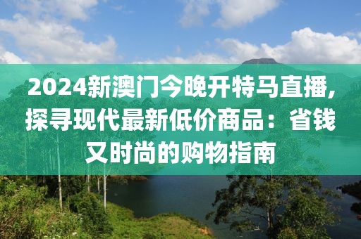 2024新澳門今晚開特馬直播,探尋現(xiàn)代最新低價商品：省錢又時尚的購物指南