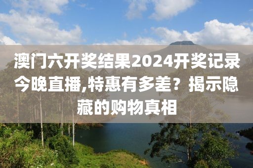 澳門六開獎結(jié)果2024開獎記錄今晚直播,特惠有多差？揭示隱藏的購物真相