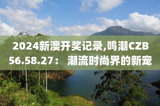 2024新澳開獎記錄,鳴潮CZB56.58.27： 潮流時尚界的新寵