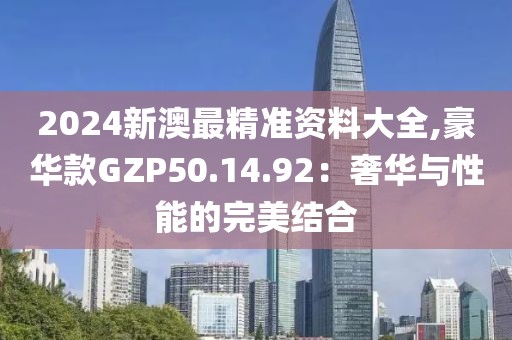 2024新澳最精準(zhǔn)資料大全,豪華款GZP50.14.92：奢華與性能的完美結(jié)合