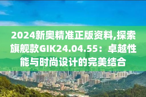 2024新奧精準(zhǔn)正版資料,探索旗艦款GIK24.04.55：卓越性能與時(shí)尚設(shè)計(jì)的完美結(jié)合