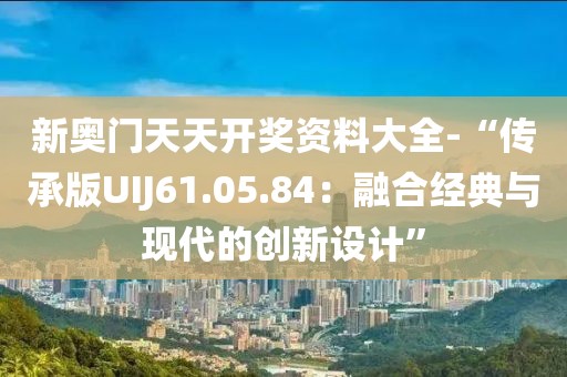 新奧門天天開獎資料大全-“傳承版UIJ61.05.84：融合經(jīng)典與現(xiàn)代的創(chuàng)新設(shè)計”