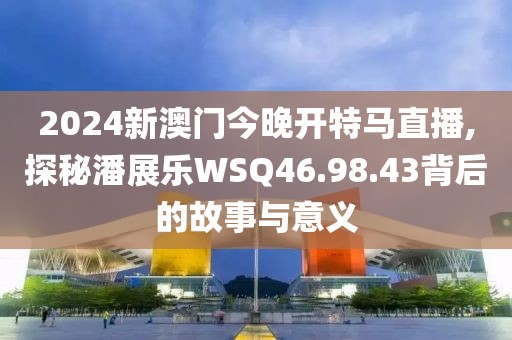 2024新澳門今晚開特馬直播,探秘潘展樂WSQ46.98.43背后的故事與意義