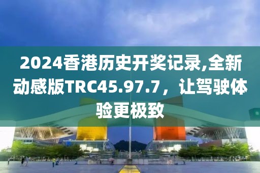 2024香港歷史開獎記錄,全新動感版TRC45.97.7，讓駕駛體驗更極致