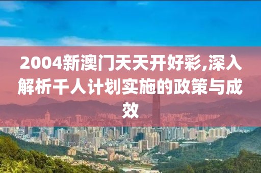 2004新澳門天天開好彩,深入解析千人計(jì)劃實(shí)施的政策與成效