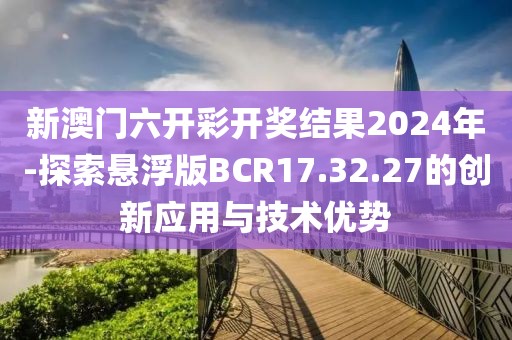 新澳門六開彩開獎結(jié)果2024年-探索懸浮版BCR17.32.27的創(chuàng)新應(yīng)用與技術(shù)優(yōu)勢