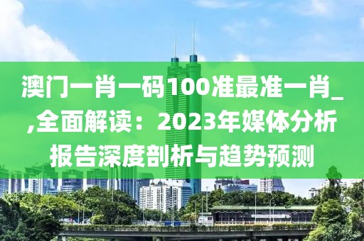 澳門一肖一碼100準(zhǔn)最準(zhǔn)一肖_,全面解讀：2023年媒體分析報告深度剖析與趨勢預(yù)測