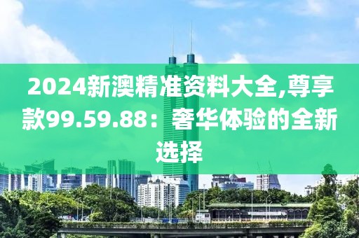 2024新澳精準(zhǔn)資料大全,尊享款99.59.88：奢華體驗(yàn)的全新選擇