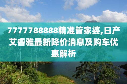 7777788888精準管家婆,日產(chǎn)艾睿雅最新降價消息及購車優(yōu)惠解析