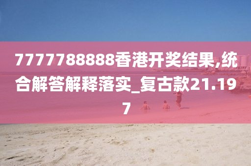 7777788888香港開獎結(jié)果,統(tǒng)合解答解釋落實_復古款21.197