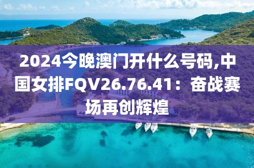 2024今晚澳門開什么號碼,中國女排FQV26.76.41：奮戰(zhàn)賽場再創(chuàng)輝煌