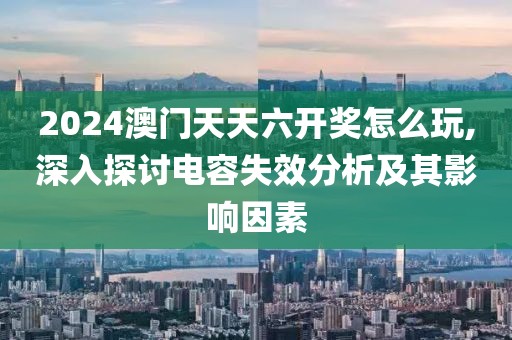 2024澳門天天六開獎(jiǎng)怎么玩,深入探討電容失效分析及其影響因素