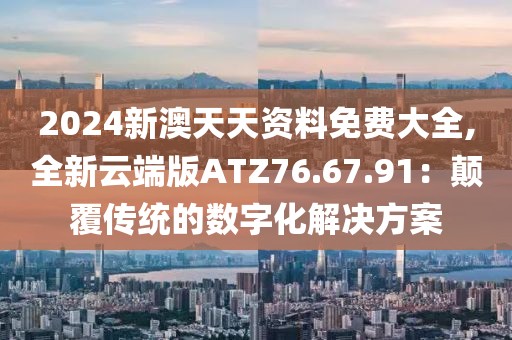 2024新澳天天資料免費大全,全新云端版ATZ76.67.91：顛覆傳統(tǒng)的數(shù)字化解決方案