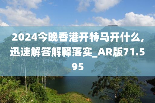 2024今晚香港開特馬開什么,迅速解答解釋落實_AR版71.595