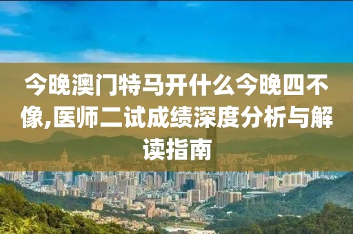 今晚澳門特馬開什么今晚四不像,醫(yī)師二試成績深度分析與解讀指南