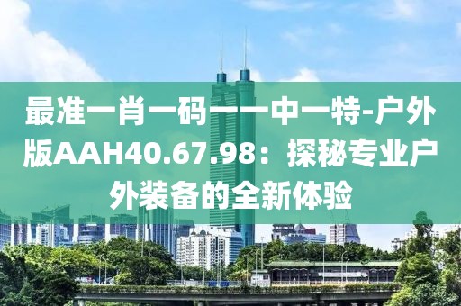 最準一肖一碼一一中一特-戶外版AAH40.67.98：探秘專業(yè)戶外裝備的全新體驗